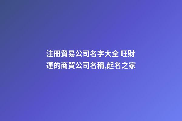 注冊貿易公司名字大全 旺財運的商貿公司名稱,起名之家-第1張-公司起名-玄機派